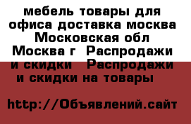 мебель-товары для офиса доставка москва - Московская обл., Москва г. Распродажи и скидки » Распродажи и скидки на товары   